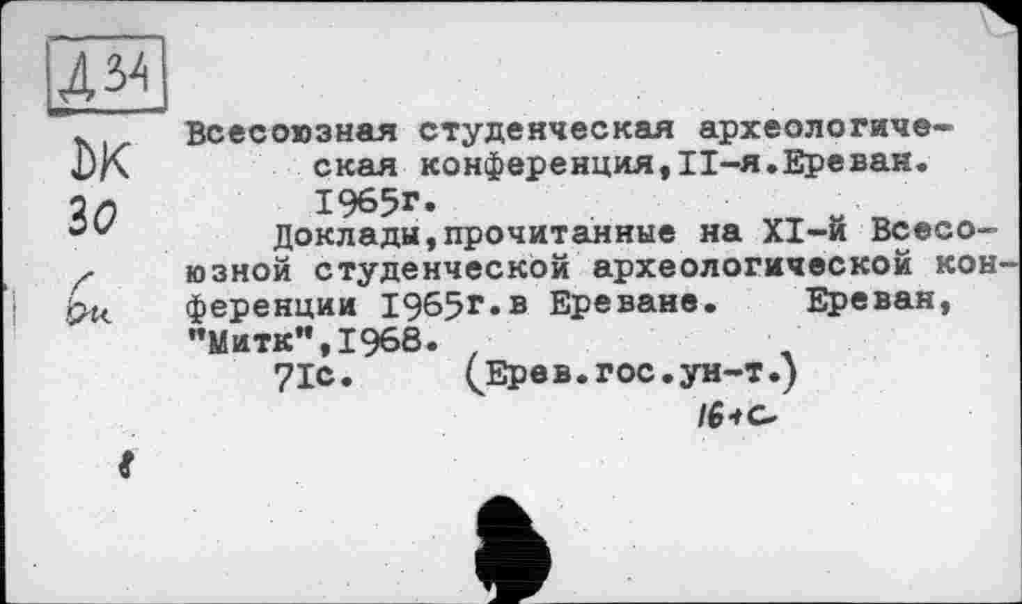 ﻿Жі
DK
ЗО
Всесоюзная студенческая археологическая конференция,ІІ-я.Ереван. 1965г.
Доклады,прочитанные на XI-й Всесоюзной студенческой археологической конференции 1965г.в Ереване. Ереван, "Митк",1968. •
71с. (Ерев. гос. ун-т.)
/6* о